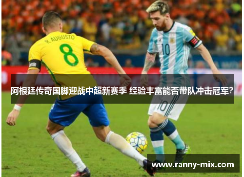 阿根廷传奇国脚迎战中超新赛季 经验丰富能否带队冲击冠军？